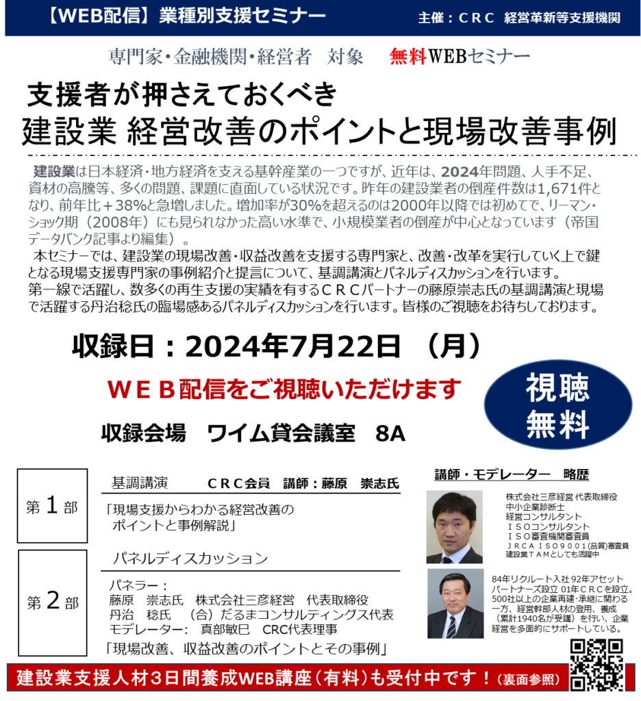 建設業は日本経済・地方経済を支える基幹産業の一つですが、近年は、2024年問題、人手不足、資材の高騰等、多くの問題、課題に直面している状況です。昨年の建設業者の倒産件数は1,671件となり、前年比＋38％と急増した。増加率が30％を超えるのは2000年以降では初めてで、リーマン・ショック期（2008年）にも見られなかった高い水準で、小規模業者の倒産が中心となっています（帝国データバンク記事より編集）。 本セミナーでは、 建設業の現場改善・収益改善 を支援する専門家と、改善・改革を実行していく上で鍵となる現場 支援専門家 の事例紹介と提言について、基調講演とパネルディスカッションの2部構成で、 第一線で活躍し、数多くの再生支援の実績を有するＣＲＣパートナーの藤原崇志氏の基調講演と現場で活躍する丹治稔氏の臨場感あるパネルディスカッションを行いました。皆様のご視聴をお待ちしております。