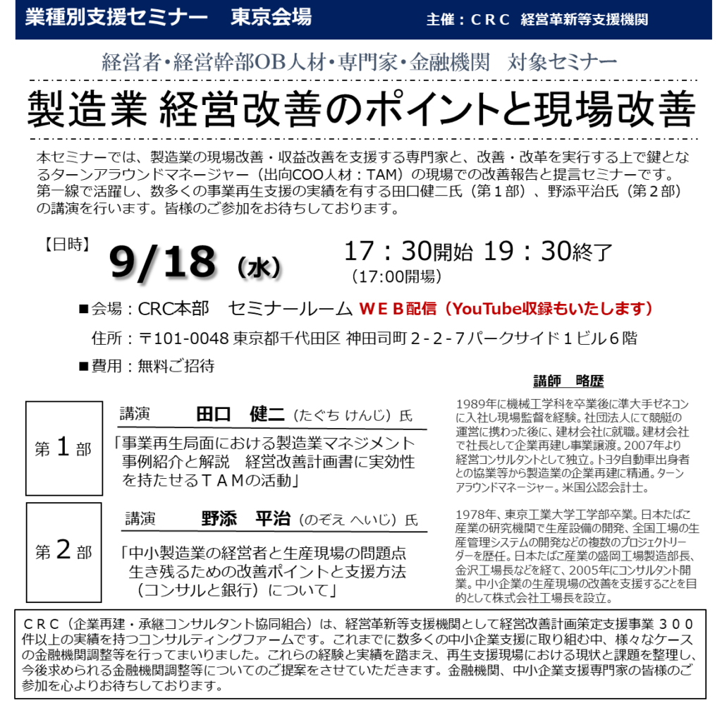 本セミナーでは、製造業の 現場改善・収益改善を支援 する専門家と、改善・改革を実行する上で鍵となるターンアラウンドマネージャー（出向COO人材：TAM）の現場での改善報告と提言セミナーです。

第一線で活躍し、数多くの事業再生支援の実績を有する田口健二氏（第１部）、野添平治氏（第２部）の講演を行います。皆様のご参加をお待ちしております。