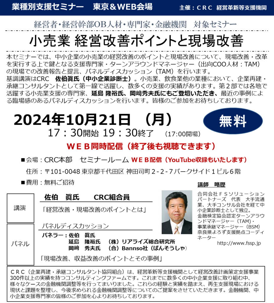 本セミナーでは、中小企業の小売業の経営改善のポイントと現場改善について、現場改善・改革を実行する上で鍵となる 支援専門家・ターンアラウンドマネージャー（出向COO人材：TAM） の現場での改善報告と提言、パネルディスカッション（TAM）を行います。基調講演はCRC　佐伯眞氏（中小企業診断士）。小売業、飲食業他の業種において、企業再建・承継コンサルタントとして第一線で活躍し、数多くの支援の実績があります。第２部では各地で活躍する小売業支援の専門家、延島 隆裕氏、岡﨑秀夫氏にもご登壇いただき、最近の事例による臨場感のあるパネルディスカッションを行います。皆様のご参加をお待ちしております。