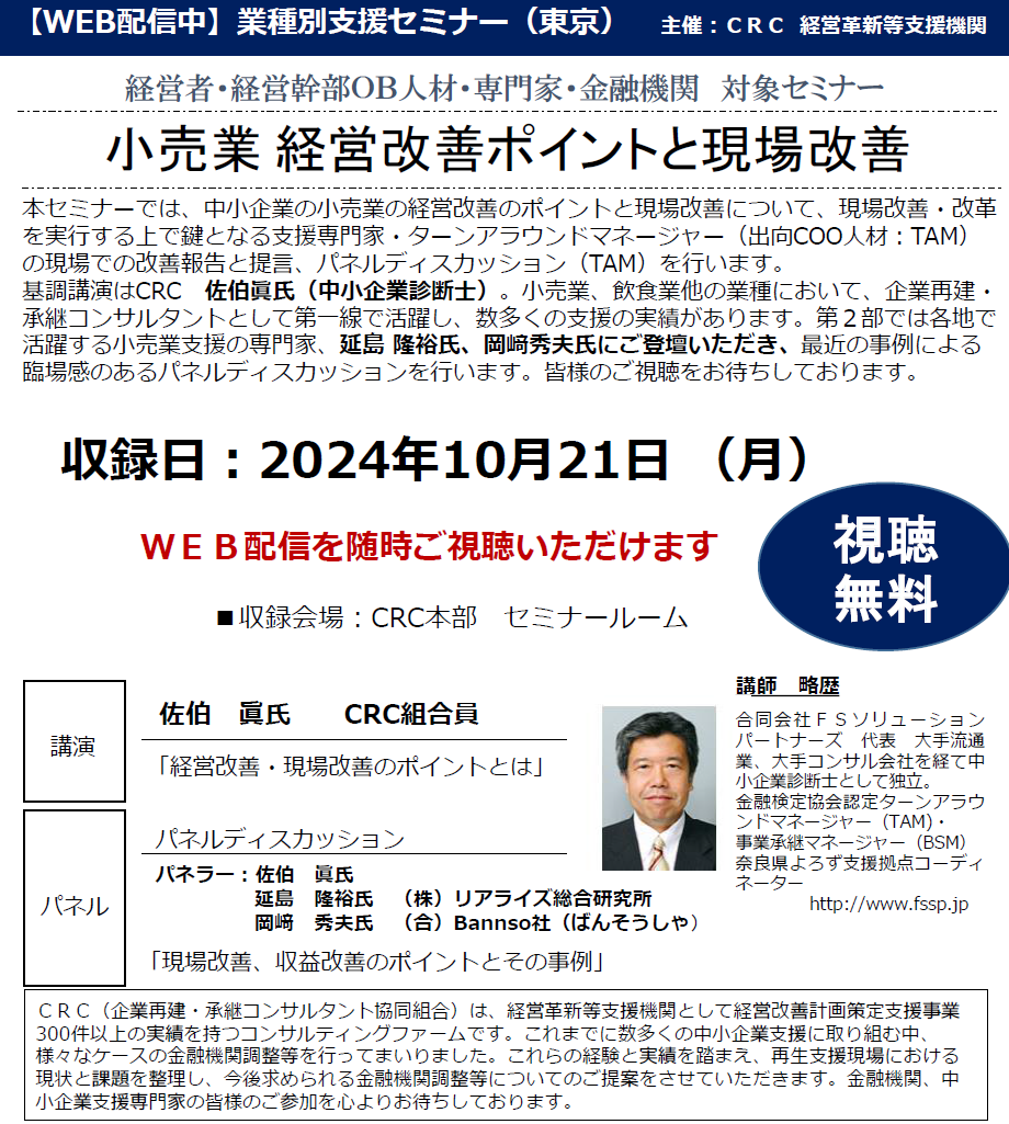 本セミナーでは、中小企業の小売業の経営改善のポイントと現場改善について、現場改善・改革を実行する上で鍵となる 支援専門家・ターンアラウンドマネージャー（出向COO人材：TAM） の現場での改善報告と提言、パネルディスカッション（TAM）を行います。基調講演はCRC　佐伯眞氏（中小企業診断士）。小売業、飲食業他の業種において、企業再建・承継コンサルタントとして第一線で活躍し、数多くの支援の実績があります。第２部では各地で活躍する小売業支援の専門家、延島 隆裕氏、岡﨑秀夫氏にもご登壇いただき、最近の事例による臨場感のあるパネルディスカッションを行います。皆様のご参加をお待ちしております。