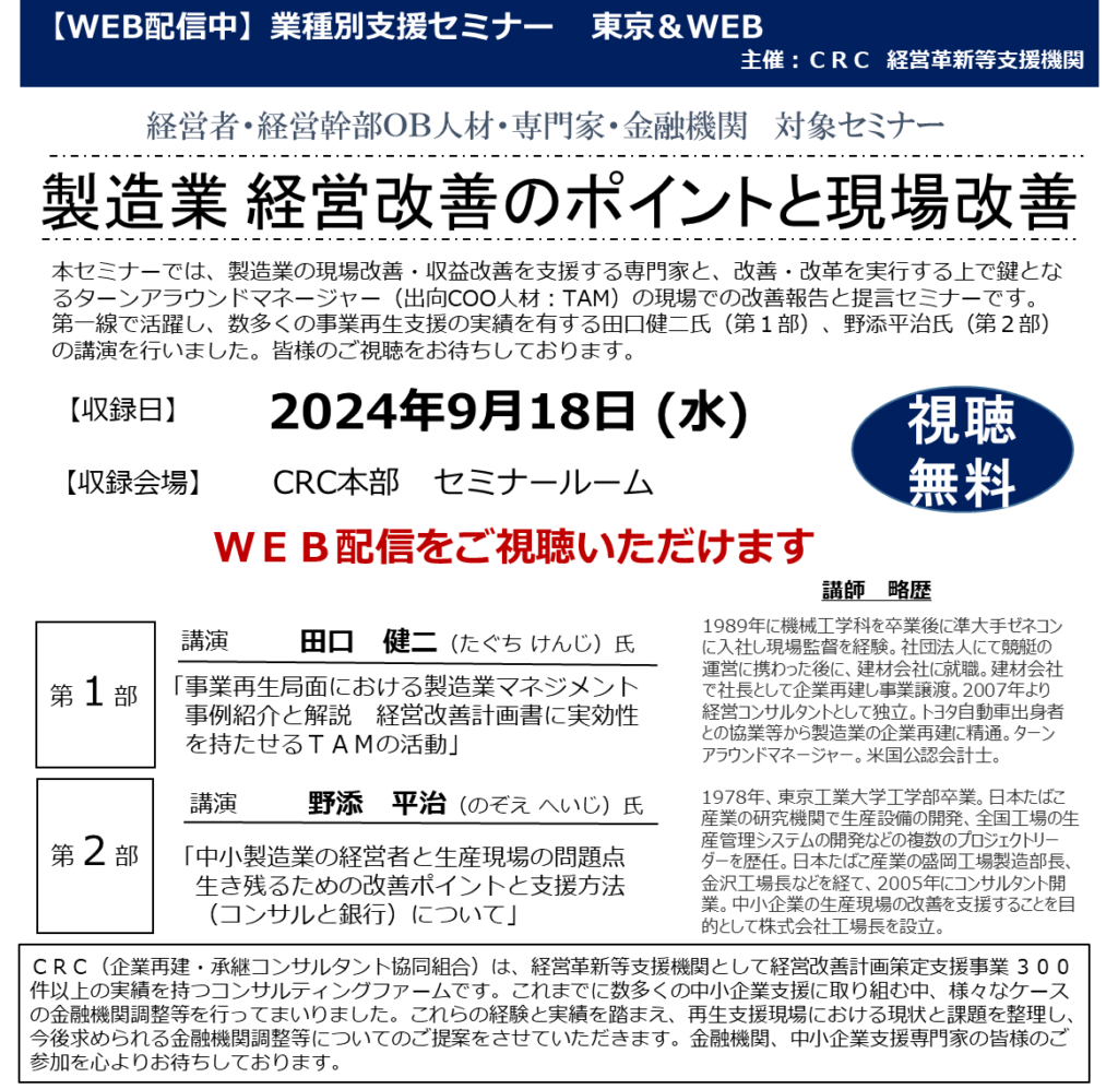 本セミナーでは、製造業の 現場改善・収益改善を支援 する専門家と、改善・改革を実行する上で鍵となるターンアラウンドマネージャー（出向COO人材：TAM）の現場での改善報告と提言セミナーです。 第一線で活躍し、数多くの事業再生支援の実績を有する田口健二氏（第１部）、野添平治氏（第２部）の講演を行います。皆様のご参加をお待ちしております。