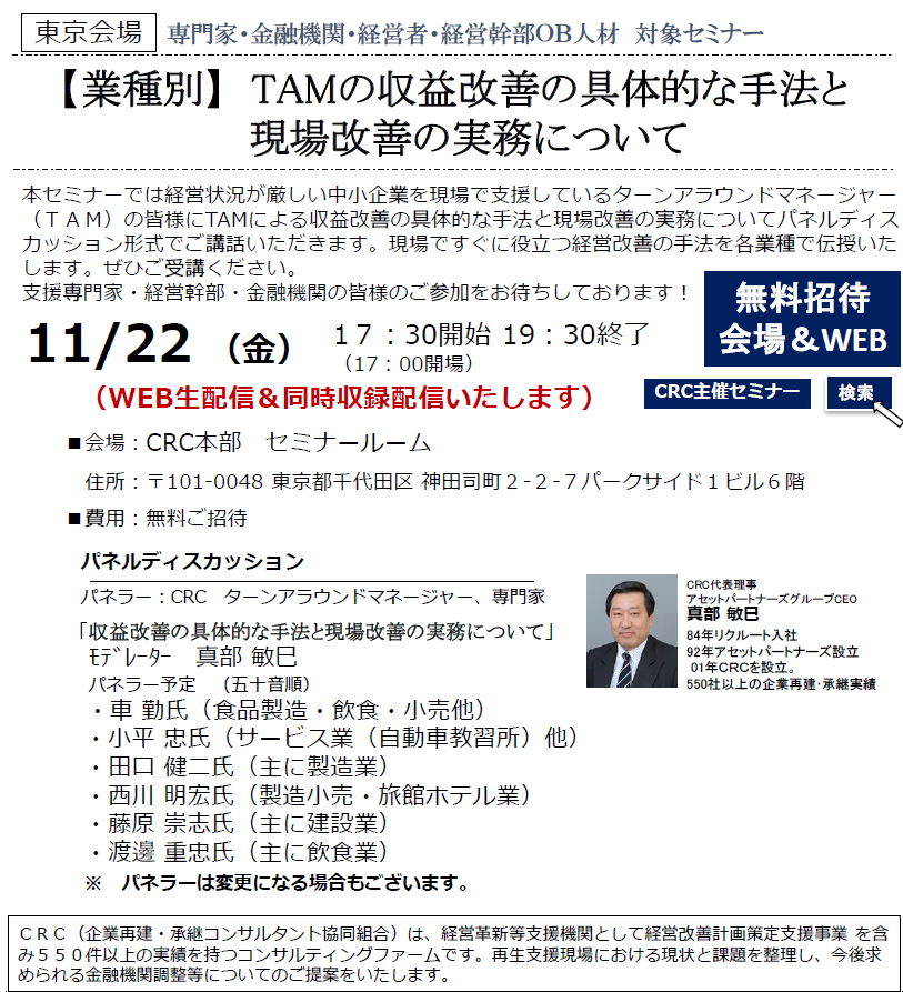 本セミナーでは経営状況が厳しい中小企業を現場で支援しているターンアラウンドマネージャー（ＴＡＭ）の皆様にTAMによる 収益改善の具体的な手法と現場改善の実務 についてパネルディスカッション形式でご講話いただきます。現場ですぐに役立つ須臾咳改善の手法を各業種で伝授いたします。ぜひご受講ください。支援専門家・経営幹部・金融機関の皆様のご参加をお待ちしております！