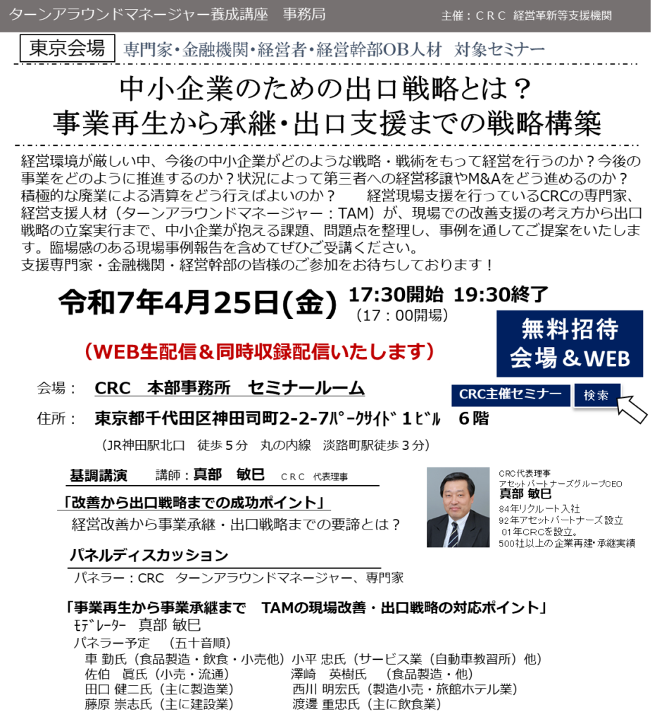 経営環境が厳しい中、今後の中小企業がどのような戦略・戦術をもって経営を行うのか？今後の事業をどのように推進するのか？状況によって第三者への経営移譲やM&Aをどう進めるのか？積極的な廃業による清算をどう行えばよいのか？ 経営現場支援を行っているCRCの専門家、経営支援人材（ターンアラウンドマネージャー：TAM）が、現場での改善支援の考え方から出口戦略の立案実行まで、 中小企業が抱える課題、問題点 を整理し、事例を通してご提案をいたします。臨場感のある現場事例報告を含めてぜひご受講ください。支援専門家・金融機関・経営幹部の皆様のご参加をお待ちしております！