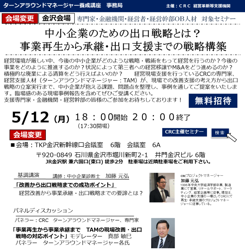 経営環境が厳しい中、今後の中小企業がどのような戦略・戦術をもって経営を行うのか?今後の事業をどのように推進するのか?状況によって第三者への経営移譲やM&Aをどう進めるのか?積極的な廃業による清算をどう行えばよいのか? 経営現場支援を行っているCRCの専門家、経営支援人材(ターンアラウンドマネージャー:TAM)が、現場での改善支援の考え方から出口戦略の立案実行まで、 中小企業が抱える課題、問題点 を整理し、事例を通してご提案をいたします。臨場感のある現場事例報告を含めてぜひご受講ください。支援専門家・金融機関・経営幹部の皆様のご参加をお待ちしております!