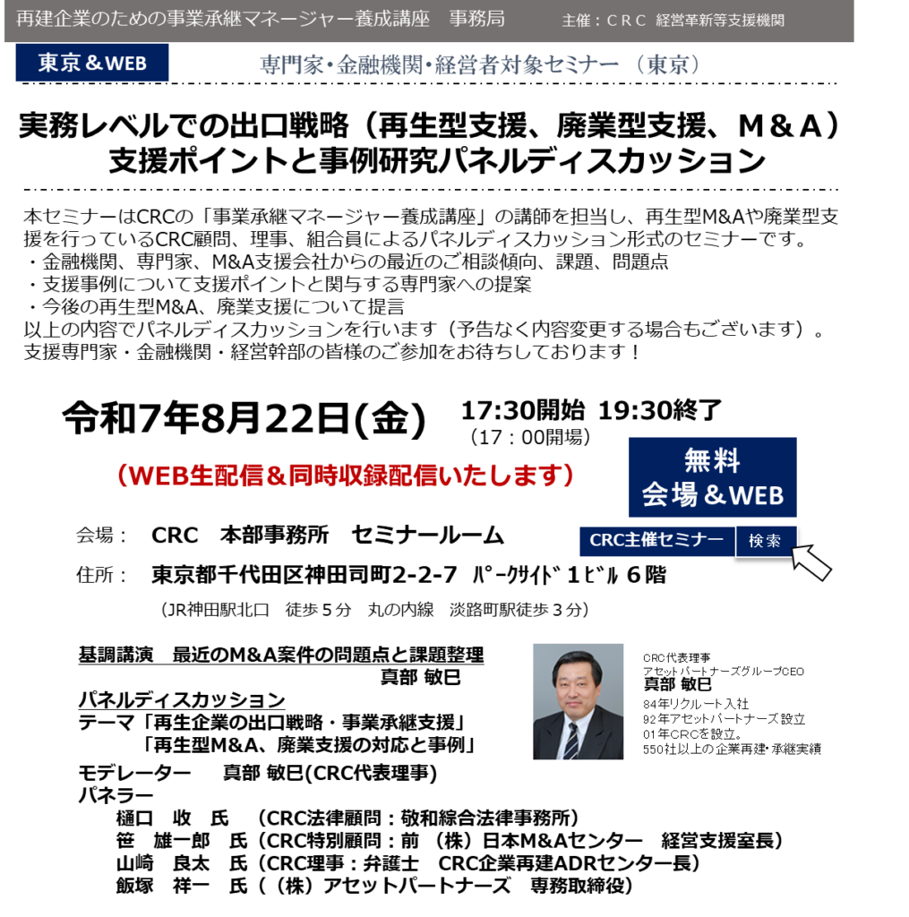 本セミナーはCRCの「事業承継マネージャー養成講座」の講師を担当し、 再生型M&Aや廃業型支援 を行っているCRC顧問、理事、組合員によるパネルディスカッション形式のセミナーです。 ・金融機関、専門家、M&A支援会社からの最近のご相談傾向、課題、問題点 ・支援事例について支援ポイントと関与する専門家への提案 ・今後の再生型M&A、廃業支援について提言 以上の内容でパネルディスカッションを行います（予告なく内容変更する場合もございます）。支援専門家・金融機関・経営幹部の皆様のご参加をお待ちしております！