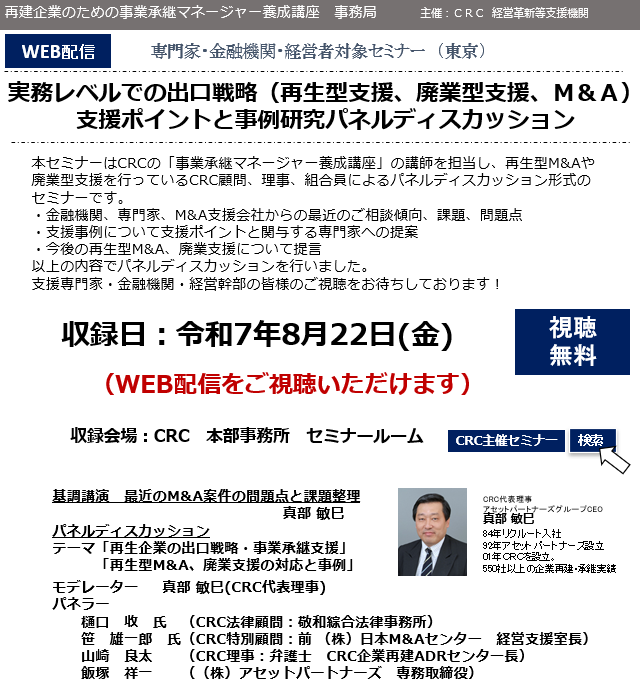 本セミナーはCRCの「事業承継マネージャー養成講座」の講師を担当し、 再生型M&Aや廃業型支援 を行っているCRC顧問、理事、組合員によるパネルディスカッション形式のセミナーです。 ・金融機関、専門家、M&A支援会社からの最近のご相談傾向、課題、問題点 ・支援事例について支援ポイントと関与する専門家への提案 ・今後の再生型M&A、廃業支援について提言 以上の内容でパネルディスカッションを行いました。支援専門家・金融機関・経営幹部の皆様のご視聴をお待ちしております！