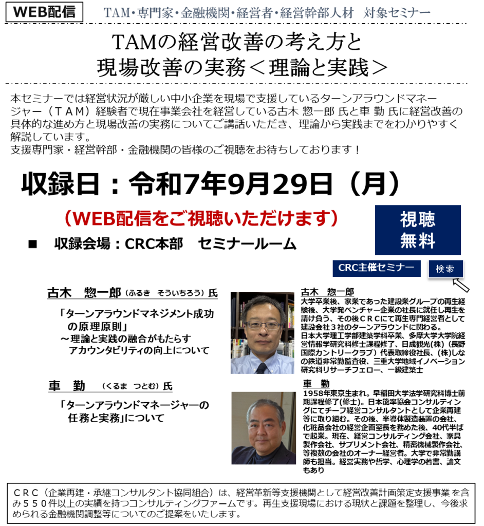 本セミナーでは経営状況が厳しい中小企業を現場で支援しているターンアラウンドマネージャー（ＴＡＭ）経験者で現在事業会社を経営している古木惣一郎氏と車勉氏に 経営改善の具体的な進め方と現場改善の実務 についてご講話いただきます。理論から実践までをわかりやすく解説いただきます。支援専門家・経営幹部・金融機関の皆様のご参加をお待ちしております！