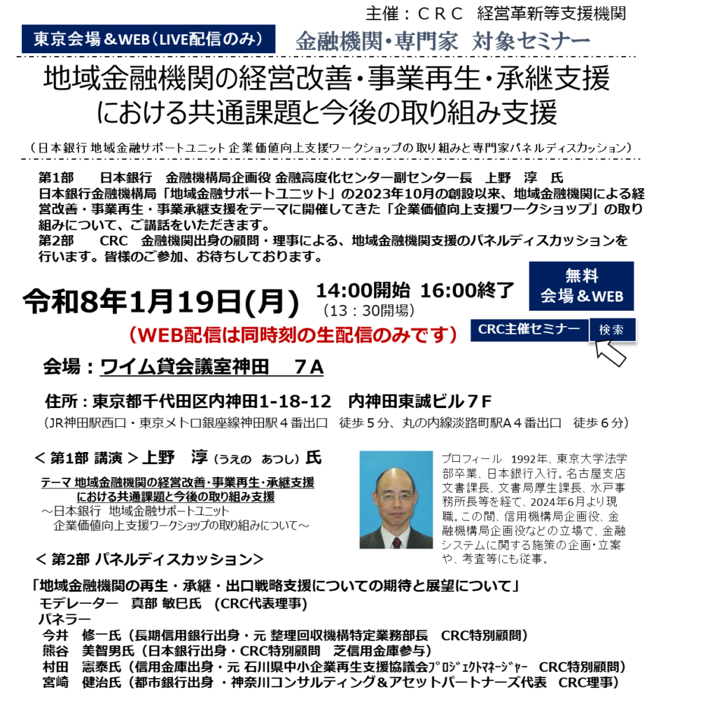 第1部 日本銀行金融機構局企画役金融高度化センター副センター長　上野淳氏。日本銀行金融機構局「地域金融サポートユニット」の2023年10月の創設以来、地域金融機関による経営改善・事業再生・事業承継支援 をテーマに開催してきた「企業価値向上支援ワークショップ」の取り組みについて、ご講話をいただきます。第2部 CRC金融機関出身の顧問・理事による地域金融機関支援のパネルディスカッションを行います。皆様のご参加お待ちしております。